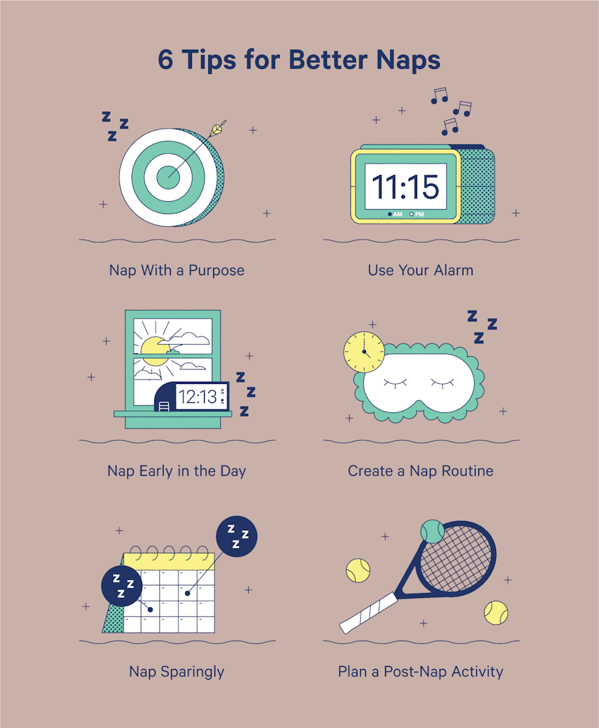 Tips for better naps are to nap with a purpose, use your alarm, nap early in the day, create a nap routine, nap sparingly, and plan a post-nap activity.